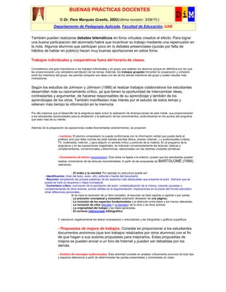 BUENAS PRÁCTICAS DOCENTES
                       © Dr. Pere Marquès Graells, 2002(última revisión: 3/08/10 )
                  Departamento de Pedagogía Aplicada, Facultad de Educación, UAB


También pueden realizarse debates telemáticos en foros virtuales creados al efecto. Para lograr
una buena participación del alumnado habrá que incentivar su trabajo mediante una repercusión en
la nota. Algunos alumnos que participan poco en lo debates presenciales (quizás por falta de
hábitos de hablar en público) hacen muy buenas aportaciones en estos foros.

Trabajos individuales y cooperativos fuera del horario de clases.

Concedemos una gran importancia a los trabajos individuales y en grupo que realizan los alumnos porque en definitiva son los que
les proporcionarán una verdadera asimilación de los temas. Además, los trabajos grupales fomentan la cooperación y cohesión
entre los miembros del grupo, les permite comparar sus ideas con las de los demás miembros del grupo y suelen resultar más
motivadores.


Según los estudios de Johnson y Johnson (1986) al realizar trabajos colaborativos los estudiantes
desarrollan más su razonamiento crítico, ya que tienen la oportunidad de intercambiar ideas,
contrastarlas y argumentar, de hacerse responsables de su aprendizaje y también de los
aprendizajes de los otros. También manifiestan más interés por el estudio de estos temas y
retienen más tiempo la información en la memoria.

Por ello creemos que el desarrollo de la asignatura debe incluir la realización de diversas tareas de esta índole, que proporcionarán
a los estudiantes oportunidades para la ampliación y la aplicación de los conocimientos, profundizando en los puntos del programa
que sean más de su interés.

Además de la preparación de exposiciones orales 8comentadas anteriormente), se proponen:

                     - Lecturas. El alumno universitario no puede conformarse con la información verbal que pueda darle el
                     profesor sino que debe nutrirse de otras fuentes escritas (libros, prensa, Internet...) y audiovisuales (vídeos,
                     TV, multimedia, Internet...) para adquirir un sentido crítico y profundo de la materia. En el programa de la
                     asignatura y en las exposiciones magistrales, se indicarán convenientemente las lecturas, básicas y
                     complementarias, convencionales y electrónicas, relacionadas con las distintas unidades temáticas.

                     - Comentarios de textos (recensiones). Esta tarea va ligada a la anterior, puesto que los estudiantes pueden
                     realizar comentarios de las lecturas recomendadas. A partir de las propuestas de BARTOLOMÉ (1994)
                     valoramos:


                                  - El orden y la claridad. Por ejemplo su estructura puede ser:
          - Identificación: título del texto, autor, año, editorial o fuente del documento
          - Resumen (empleando las propias palabras) de los aspectos más destacables que presenta el autor. Siempre que se
          pueda se hará un esquema o mapa conceptual.
          - Comentario crítico: concreción de la aportación del autor, contextualización de la misma, visiones opuestas o
          complementarias de otros autores, puntos débiles en la argumentación, implicaciones en la praxis del mundo educativo,
          otras reflexiones personales...
                                  Si se hace la recensión de un libro completo, el resumen se hará capítulo a capítulo o por partes
                                  - La precisión conceptual y concisión (extensión alrededor de una página).
                                  - La inclusión de los aspectos fundamentales y la distinción entre éstos y los menos relevantes.
                                  - La inclusión de citas (literales o no literales) de la obra o de otros autores.
                                  - La originalidad del trabajo y las ideas generadas
                                  - El correcto referenciado bibliográfico.


                     Y valoramos negativamente los textos innecesarios o redundantes y las fotografías o gráficos superfluos.


                     - Propuestas de mejora de trabajos. Consiste en proporcionar a los estudiantes
                     documentos anónimos (que son trabajos relalizados por otros alumnos) con el fin
                     de que hagan a sus autores propuestas para mejorarlos. Estas propuestas de
                     mejora se pueden enviar a un foro de Internet y pueden ser debatidas por los
                     demás.

                     - Análisis de mensajes audiovisuales. Esta actividad consiste en analizar críticamente anuncios de todo tipo
                     y espacios televisivos a partir de determinadas las pautas presentadas y comentadas en clase.
 