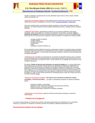 BUENAS PRÁCTICAS DOCENTES
                      © Dr. Pere Marquès Graells, 2002(última revisión: 3/08/10 )
                 Departamento de Pedagogía Aplicada, Facultad de Educación, UAB

                     También se realizarán recopilaciones de anuncios clasificados según diversos criterios: planos, temática,
                     valores que presentan, etc.


                     - Evaluación de materiales didácticos. Esta actividad supone la evaluación por parte de los alumnos de la
                     calidad técnico-expresiva, pedagógica y funcional de vídeos, programas multimedia o páginas web.

                     Como en la actividad anterior, previamente se habrán comentado en clase criterios de calidad para estos
                     materiales, y se habrán presentado diversas plantillas diseñadas para evaluar y catalogar diversos materiales
                     didácticos.

                     - Realización de proyectos, generalmente la resolución de una situación problemática sobre temas
                     desafiantes, reales, que despierten la curiosidad. O la elaboración de materiales, por ejemplo: Diseño y
                     realización de materiales. Esta tarea, eminentemente práctica y creativa, es una de las que globaliza mejor
                     buena parte de los conocimientos de la asignatura. Puede concretarse en la realización de diversos trabajos:


                                - mensajes visuales sin palabras
                                - murales temáticos
                                - montajes audiovisuales
                                - transparencias
                                - videos
                                - materiales en soporte informático, etc.


                     Para la realización de estos trabajos los alumnos se organizarán en parejas o en pequeños grupos y decidirán
                     el material a elaborar de acuerdo con sus preferencias en cuanto a temas e instrumentos de desarrollo (vídeo,
                     multimedia, mural, fotografía...). El primer paso será presentar al profesor un diseño funcional del material que
                     se pretende desarrollar.


                     - Estudios de caso. Consisten en la descripción de una situación real específica donde se situa un problema
                     que los estudiantes verán de resolver generando los conocimientos oportunos. Puede darse el mismo caso a
                     cada grupo y al final hacer una puesta en común, o limitar el tiempo con un Philips66, dar una fase de un caso
                     complejo a cada grupo...


                     Por ejemplo: Diseño de intervenciones educativas con soporte tecnológico en un contexto determinado.
                     Esta actividad, igual que la anterior, también permite a los estudiantes la transferencia y globalización de
                     buena parte de los conocimientos de la asignatura, desarrollando destrezas de análisis crítico, estudio de
                     alternativas y resolución de problemas en situaciones complejas. A partir de la consideración de un contexto
                     real o imaginario, y con la intencionalidad de promover determinados aprendizajes, los alumnos diseñan una
                     intervención educativa que considere, entre otros aspectos, la utilización de recursos educativos de carácter
                     tecnológico. En clase se habrá tratado previamente la metodología general a seguir para realizar esta tarea y
                     se habrán presentado pautas.


                     - Resolución de problemas complejos.
                                                     Se trata de que resuelvan problemas reales,
                     complejos, mal estructurados..., que exijan un pensamiento divergente. En general el estudiante
                     deberá:


                                - identificar el problema, comprenderlo
                                - Establecer un plan: determinar la información que precisa para resolverlo...
                                - Diseñar la solución o soluciones alternativas
                                - Verificar las alternativas y determinar el resultado al problema



                     - Experimentar con simulaciones: juegos de simulación presenciales (role playing), simulaciones
                     informatizadas...


                     - Trabajos de investigación

La mayoría de estos trabajos son revisados por el profesor y devueltos posteriormente a los estudiantes con los comentarios
oportunos y su valoración. En ocasiones, si el tiempo lo permite, son expuestos y debatidos públicamente en clase.


Presentaciones públicas de los trabajos
 