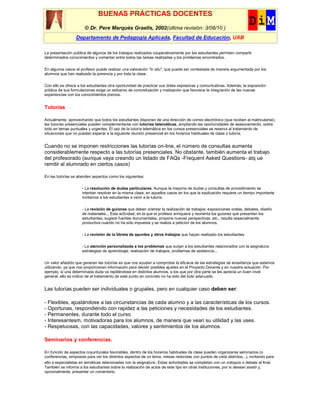 BUENAS PRÁCTICAS DOCENTES
                       © Dr. Pere Marquès Graells, 2002(última revisión: 3/08/10 )
                  Departamento de Pedagogía Aplicada, Facultad de Educación, UAB

La presentación pública de algunos de los trabajos realizados cooperativamente por los estudiantes permiten compartir
determinados conocimientos y comentar entre todos las tareas realizadas y los problemas encontrados.


En algunos casos el profesor puede realizar una valoración "in situ", que puede ser contestada de manera argumentada por los
alumnos que han realizado la ponencia y por toda la clase.

Con ello se ofrece a los estudiantes otra oportunidad de practicar sus dotes expresivas y comunicativas. Además, la exposición
pública de sus formulaciones exige un esfuerzo de concretización y matización que favorece la integración de las nuevas
experiencias con los conocimientos previos.


Tutorías

Actualmente, aprovechando que todos los estudiantes disponen de una dirección de correo electrónico (que reciben al matricularse),
las tutorías presenciales pueden complementarse con tutorías telemáticas, ampliando las oportunidades de asesoramiento, sobre
todo en temas puntuales y urgentes. El uso de la tutoría telemática en los cursos presenciales se reserva al tratamiento de
situaciones que no puedan esperar a la siguiente reunión presencial en los horarios habituales de clase o tutoría.


Cuando no se imponen restricciones las tutorías on-line, el número de consultas aumenta
considerablemente respecto a las tutorías presenciales. No obstante, también aumenta el trabajo
del profesorado (aunque vaya creando un listado de FAQs -Frequent Asked Questions- alq ue
remitir al alumnado en ciertos casos)

En las tutorías se atienden aspectos como los siguientes:

                     - La resolución de dudas particulares. Aunque la mayoría de dudas y consultas de procedimiento se
                     intentan resolver en la misma clase, en aquellos casos en los que la explicación requiere un tiempo importante
                     invitamos a los estudiantes a venir a la tutoría.

                     - La revisión de guiones que deben orientar la realización de trabajos: exposiciones orales, debates, diseño
                     de materiales... Esta actividad, en la que el profesor enriquece y reorienta los guiones que presentan los
                     estudiantes, sugiere fuentes documentales, propone nuevas perspectivas, etc., resulta especialmente
                     productiva cuando no ha sido impuesta y se realiza a petición de los alumnos.

                     - La revisión de la libreta de apuntes y otros trabajos que hayan realizado los estudiantes.

                     - La atención personalizada a los problemas que surjan a los estudiantes relacionados con la asignatura:
                     estrategias de aprendizaje, realización de trabajos, problemas de asistencia...

Un valor añadido que generan las tutorías es que nos ayudan a comprobar la eficacia de las estrategias de enseñanza que estamos
utilizando, ya que nos proporcionan información para decidir posibles ajustes en el Proyecto Docente y en nuestra actuación. Por
ejemplo, si una determinada duda va repitiéndose en distintos alumnos, a los que por otra parte se les aprecia un buen nivel
general, ello es indicio de el tratamiento de este punto en concreto no ha sido del todo adecuado.


Las tutorías pueden ser individuales o grupales, pero en cualquier caso deben ser:

- Flexibles, ajustándose a las circunstancias de cada alumno y a las características de los cursos.
- Oportunas, respondiendo con rapidez a las peticiones y necesidades de los estudiantes.
- Permanentes, durante todo el curso
- Interesantesm, motivadoras para los alumnos, de manera que vean su utilidad y las uses.
- Respetuosas, con las capacidades, valores y sentimientos de los alumnos.

Seminarios y conferencias.

En función de aspectos coyunturales favorables, dentro de los horarios habituales de clase pueden organizarse seminarios (o
conferencias, simposios para ver los distintos aspectos de un tema, mesas redondas con puntos de vista distintos...), invitando para
ello a especialistas en temáticas relacionadas con la asignatura. Estas actividades se completan con un coloquio o debate al final.
También se informa a los estudiantes sobre la realización de actos de este tipo en otras instituciones, por si desean asistir y,
opcionalmente, presentar un comentario.
 