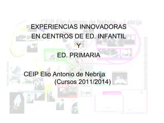 EXPERIENCIAS INNOVADORAS
EN CENTROS DE ED. INFANTIL
Y
ED. PRIMARIA
CEIP Elio Antonio de Nebrija
(Cursos 2011/2014)
 