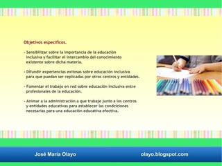 Objetivos específicos. 
- Sensibilizar sobre la importancia de la educación 
inclusiva y facilitar el intercambio del conocimiento 
existente sobre dicha materia. 
- Difundir experiencias exitosas sobre educación inclusiva 
para que puedan ser replicadas por otros centros y entidades. 
- Fomentar el trabajo en red sobre educación inclusiva entre 
profesionales de la educación. 
- Animar a la administración a que trabaje junto a los centros 
y entidades educativas para establecer las condciciones 
necesarias para una educación educativa efectiva. 
José María Olayo olayo.blogspot.com 
 