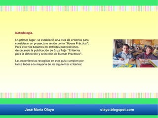 Metodología. 
En primer lugar, se estableció una lista de criterios para 
considerar un proyecto o sesión como “Buena Práctica”. 
Para ello nos basamos en distintas publicaciones, 
destacando la publicación de Cruz Roja “Criterios 
para la detección y selección de Buenas Prácticas”. 
Las experiencias recogidas en esta guía cumplen por 
tanto todos o la mayoría de los siguientes criterios: 
José María Olayo olayo.blogspot.com 
 