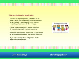 Criterios referidos a los beneficiarios: 
- Generar un impacto positivo y medible en los 
beneficiarios: que los alumnos hayan aumentado 
su aprendizaje y participación en el sistema 
educativo, así como sus niveles de logro. 
- Luchar eficazmente contra la discriminación 
de cualquier signo y la exclusión ducativa. 
- Promover la autonomía, habilidades y capacidades 
de las personas implicadas, así como su bienestar. 
- Reprsentar un impacto social positivo desde 
la perspectiva de género. 
José María Olayo olayo.blogspot.com 
 
