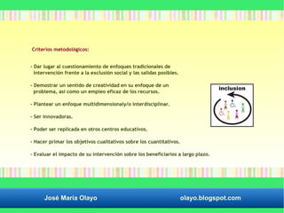 Criterios metodológicos: 
- Dar lugar al cuestionamiento de enfoques tradicionales de 
intervención frente a la exclusión social y las salidas posibles. 
- Demostrar un sentido de creatividad en su enfoque de un 
problema, así como un empleo eficaz de los recursos. 
- Plantear un enfoque multidimensionaly/o interdisciplinar. 
- Ser innovadoras. 
- Poder ser replicada en otros centros educativos. 
- Hacer primar los objetivos cualitativos sobre los cuantitativos. 
- Evaluar el impacto de su intervención sobre los beneficiarios a largo plazo. 
José María Olayo olayo.blogspot.com 
 