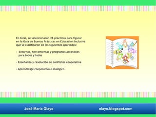En total, se seleccionaron 28 prácticas para figurar 
en la Guía de Buenas Prácticas en Educación Inclusiva 
que se clasificaron en los siguientes apartados: 
- Entornos, herramientas y programas accesibles 
para todos y todas 
- Enseñanza y resolución de conflictos cooperativa 
- Aprendizaje cooperativo o dialógico 
José María Olayo olayo.blogspot.com 
 