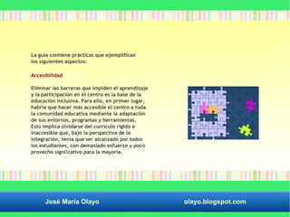 La guía contiene prácticas que ejemplifican 
los siguientes aspectos: 
Accesibilidad 
Eliminar las barreras que impiden el aprendizaje 
y la participación en el centro es la base de la 
educación inclusiva. Para ello, en primer lugar, 
habría que hacer más accesible el centro a toda 
la comunidad educativa mediante la adaptación 
de sus entornos, programas y herramientas. 
Esto implica olvidarse del currículo rígido e 
inaccesible que, bajo la perspectiva de la 
integración, tenía que ser alcanzado por todos 
los estudiantes, con demasiado esfuerzo y poco 
provecho signi!cativo para la mayoría. 
José María Olayo olayo.blogspot.com 
 