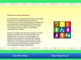 Cooperación y altas expectativas 
El compromiso y la cooperación de toda la comunidad 
educativa son fundamentales para mejorar la 
inclusividad en el centro. Empezando por la dirección 
y el profesorado, responsables del funcionamiento 
del modelo inclusivo, y llegando hasta las familias 
y otros agentes sociales que van a participar 
activamente en el mismo. 
Gracias a la cooperación de todo el equipo, el centro 
logrará el máximo nivel de desarrollo para cada 
estudiante en función de sus capacidades. Las 
prácticas seleccionadas en este apartado ilustran 
ejemplos de enseñanza y resolución de conflictos 
cooperativa en la que participan distintos agentes, 
así como proyectos liderados por jóvenes en los 
que se depositan altísimas expectativas. 
José María Olayo olayo.blogspot.com 
 