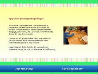 Agrupaciones para el aprendizaje dialógico 
Disponer de una aula estable y de profesorado y 
compañeros de referencia facilita la inclusión; los 
posibles recursos humanos adicionales (profesorado 
de apoyo, voluntarios, etc.) apoyarán preferiblemente 
dentro del aula de referencia. 
La creación de “grupos interactivos” que fomentan 
las interacciones entre distintos miembros de la 
comunidad educativa es muy positiva. 
La particpación de las familias del alumnado más 
vulnerable parece mejorar notablemente su rendimento. 
José María Olayo olayo.blogspot.com 
 