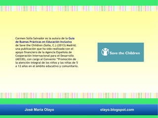 Carmen Solla Salvador es la autora de la Guía 
de Buenas Prácticas en Educación Inclusiva 
de Save the Children (Solla, C.) (2013) Madrid; 
una publicación que ha sido realizada con el 
apoyo financiero de la Agencia Española de 
Cooperación Internacional para el Desarrollo 
(AECID), con cargo al Convenio “Promoción de 
la atención integral de los niños y las niñas de 5 
a 12 años en el ámbito educativo y comunitario. 
José María Olayo olayo.blogspot.com 
 