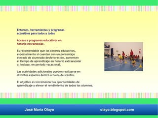 Entornos, herramientas y programas 
accesibles para todos y todas 
Acceso a programas educativos en 
horario extraescolar. 
Es recomendable que los centros educativos, 
especialmente si cuentan con un porcentaje 
elevado de alumnado desfavorecido, aumenten 
el tiempo de aprendizaje en horario extraescolar 
o, incluso, en periodo vacacional. 
Las actividades adicionales pueden realizarse en 
distintos espacios dentro o fuera del centro. 
El objetivo es incrementar las oportunidades de 
aprendizaje y elevar el rendimiento de todos los alumnos. 
José María Olayo olayo.blogspot.com 
 