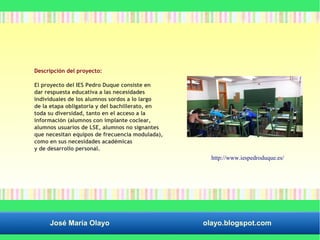 Descripción del proyecto: 
El proyecto del IES Pedro Duque consiste en 
dar respuesta educativa a las necesidades 
individuales de los alumnos sordos a lo largo 
de la etapa obligatoria y del bachillerato, en 
toda su diversidad, tanto en el acceso a la 
información (alumnos con implante coclear, 
alumnos usuarios de LSE, alumnos no signantes 
que necesitan equipos de frecuencia modulada), 
como en sus necesidades académicas 
y de desarrollo personal. 
http://www.iespedroduque.es/ 
José María Olayo olayo.blogspot.com 
 
