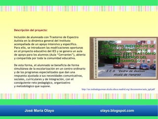 Descripción del proyecto: 
Inclusión de alumnado con Trastorno de Espectro 
Autista en la dinámica general del instituto 
acompañada de un apoyo intensivo y específico. 
Para ello, se introducen las modi!caciones oportunas 
en el proyecto educativo del IES y se genera un aula 
de apoyo para los alumnos (Aula “Cervantes”), abierta 
y compartida por toda la comunidad educativa. 
De esta forma, el alumnado se beneficia de forma 
simultánea de la escolarización en un centro ordinario 
y de los programas especializados que dan una 
respuesta ajustada a sus necesidades comunicativas, 
sociales, curriculares y de integración, con el 
consiguiente reto pedagógico, organizativo 
y metodológico que supone. 
http://ies.isidradeguzman.alcala.educa.madrid.org//documentos/aula_tgd.pdf 
José María Olayo olayo.blogspot.com 
 
