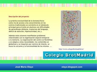 Descripción del proyecto: 
La práctica exclusividad de la lectoescritura 
como vía de acceso a los conocimientos en los 
centros tradicionales se convierte en el obstáculo 
principal para el éxito en alumnos con dificultades 
de aprendizaje (dislexia, trastornos del lenguaje, 
déficit de atención, hiperactividad, etc.). 
Además estos alumnos manifiestan problemas 
relacionados con la organización espacio-temporal 
o la memoria. La organización del centro se flexibiliza 
y se adapta a estas necesidades: los contenidos se 
globalizan y se imparten por centros de interés, se 
busca la cercanía y la funcionalidad de los mismos ... 
http://www.colegiobrotmadrid.es/ 
José María Olayo olayo.blogspot.com 
 