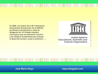 En 2008, con motivo de la 48ª Conferencia 
Internacional de Educación de la UNESCO, 
los Ministros de Educación y Jefes de 
Delegación de 153 Estados miembro 
concluyeron que una educación inclusiva 
y de calidad es fundamental para alcanzar 
el desarrollo humano, social y económico ... 
José María Olayo olayo.blogspot.com 
 