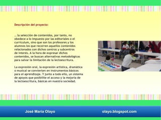 Descripción del proyecto: 
… la selección de contenidos, por tanto, no 
obedece a lo impuesto por las editoriales o el 
currículum, sino que son los profesores y los 
alumnos los que recorren aquellos contenidos 
relacionados con dichos centros y subcentros 
de interés. A la hora de expresar dichos 
contenidos, se buscan alternativas metodológicas 
para salvar la limitación de la lectoescritura. 
La expresión oral, la expresión artística, dramática 
o musical se convierten en instrumentos básicos 
para el aprendizaje. Y junto a todo ello, un sistema 
de apoyos que posibilite el acceso y la mejoría de 
la lectoescritura, básicas en nuestra sociedad. 
José María Olayo olayo.blogspot.com 
 