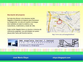 Descripción del proyecto: 
Se trata de ofrecer a los alumnos recién 
llegados a Cataluña un espacio para favorecer 
su integración, no solo en cuanto a la lengua 
sino también en todo lo relativo a las 
costumbres, tradiciones y modo de vida. 
Cada recién llegado tiene un alumno o alumna de 
referencia asignado. Las actividades se suelen 
desarrollar fuera del horario lectivo. 
http://www.xtec.cat/iesangeletaferrer/ 
José María Olayo olayo.blogspot.com 
 