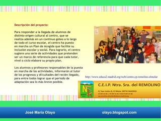 Descripción del proyecto: 
Para responder a la llegada de alumnos de 
distinto origen cultural al centro, que se 
realiza además en un continuo goteo a lo largo 
de todo el curso escolar, el centro ha puesto 
en marcha un Plan de Acogida que facilite su 
inclusión escolar y social. Para lograrlo, el centro 
sugiere una serie de actividades que pretenden 
ser un marco de referencia para que cada tutor, 
nivel o ciclo elabore su propio plan. 
Los alumnos y profesores responsables de la puesta 
en marcha de las actividades, informarán al tutor 
de los progresos y di!cultades del recién llegado, 
para entre todos lograr que el periodo de 
adaptación sea lo más breve posible. 
http://www.educa2.madrid.org/web/centro.cp.remolino.elmolar 
José María Olayo olayo.blogspot.com 
 