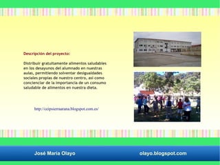 Descripción del proyecto: 
Distribuir gratuitamente alimentos saludables 
en los desayunos del alumnado en nuestras 
aulas, permitiendo solventar desigualdades 
sociales propias de nuestro centro, así como 
concienciar de la importancia de un consumo 
saludable de alimentos en nuestra dieta. 
http://ceipsierraarana.blogspot.com.es/ 
José María Olayo olayo.blogspot.com 
 