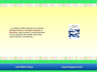 … la OCDE en 2007 sostenía en su informe 
No More Failures: Ten steps to Equity in 
Education, que el excluir a ciertas personas 
de una educación de calidad, tiene altos 
costes sociales y económicos ... 
José María Olayo olayo.blogspot.com 
 