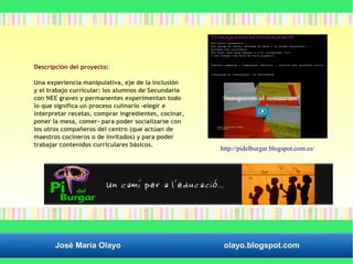 Descripción del proyecto: 
Una experiencia manipulativa, eje de la inclusión 
y el trabajo curricular: los alumnos de Secundaria 
con NEE graves y permanentes experimentan todo 
lo que significa un proceso culinario -elegir e 
interpretar recetas, comprar ingredientes, cocinar, 
poner la mesa, comer- para poder socializarse con 
los otros compañeros del centro (que actúan de 
maestros cocineros o de invitados) y para poder 
trabajar contenidos curriculares básicos. http://pidelburgar.blogspot.com.es/ 
José María Olayo olayo.blogspot.com 
 