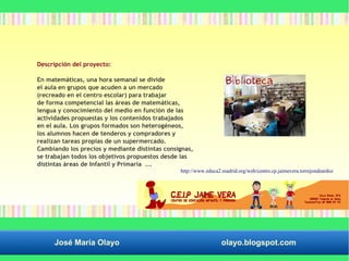 Descripción del proyecto: 
En matemáticas, una hora semanal se divide 
el aula en grupos que acuden a un mercado 
(recreado en el centro escolar) para trabajar 
de forma competencial las áreas de matemáticas, 
lengua y conocimiento del medio en función de las 
actividades propuestas y los contenidos trabajados 
en el aula. Los grupos formados son heterogéneos, 
los alumnos hacen de tenderos y compradores y 
realizan tareas propias de un supermercado. 
Cambiando los precios y mediante distintas consignas, 
se trabajan todos los objetivos propuestos desde las 
distintas áreas de Infantil y Primaria ... 
http://www.educa2.madrid.org/web/centro.cp.jaimevera.torrejondeardoz 
José María Olayo olayo.blogspot.com 
 