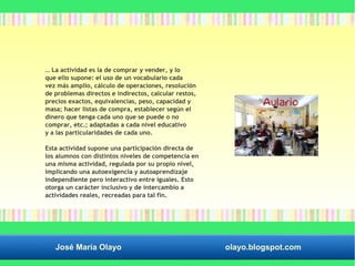 … La actividad es la de comprar y vender, y lo 
que ello supone: el uso de un vocabulario cada 
vez más amplio, cálculo de operaciones, resolución 
de problemas directos e indirectos, calcular restos, 
precios exactos, equivalencias, peso, capacidad y 
masa; hacer listas de compra, establecer según el 
dinero que tenga cada uno que se puede o no 
comprar, etc.; adaptadas a cada nivel educativo 
y a las particularidades de cada uno. 
Esta actividad supone una participación directa de 
los alumnos con distintos niveles de competencia en 
una misma actividad, regulada por su propio nivel, 
implicando una autoexigencia y autoaprendizaje 
independiente pero interactivo entre iguales. Esto 
otorga un carácter inclusivo y de intercambio a 
actividades reales, recreadas para tal fin. 
José María Olayo olayo.blogspot.com 
 