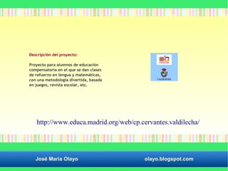 Descripción del proyecto: 
Proyecto para alumnos de educación 
compensatoria en el que se dan clases 
de refuerzo en lengua y matemáticas, 
con una metodología divertida, basada 
en juegos, revista escolar, etc. 
http://www.educa.madrid.org/web/cp.cervantes.valdilecha/ 
José María Olayo olayo.blogspot.com 
 