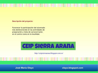 Descripción del proyecto: 
Favorecer la participación del alumnado 
más desfavorecido en las actividades de 
preparación y !esta de carnaval tanto 
en el centro como en la localidad. 
http://ceipsierraarana.blogspot.com.es/ 
José María Olayo olayo.blogspot.com 
 