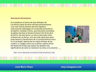 Descripción del proyecto: 
Se trasladaron al Centro de Usos Múltiples de 
Las Norias copias de obras oficiales pertenecientes 
a los más ilustres pintores del arte español e 
internacional (albergadas en las grandes pinacotecas 
de Madrid, Córdoba y París), que estuvieron accesibles 
al público durante la Semana Cultural (22–26 de abril 
de 2013). De esta forma, no sólo el alumnado visitó 
el Museo de Las Norias, sino que todo aquel que quiso 
pudo hacerlo y beneficiarse de un acontecimiento único 
en la localidad. Además de las copias oficiales de los 
cuadros, el colegio contó con un pintor copista oficial 
del Museo del Prado que explicó los detalles más 
significativos de cómo se realizaron las obras a los alumnos ... 
http://www.educateca.com/centros/ceip-mirasierra-e.asp 
José María Olayo olayo.blogspot.com 
 