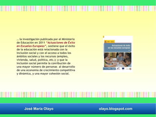 … la investigación publicada por el Ministerio 
de Educación en 2011 “Actuaciones de Éxito 
en Escuelas Europeas”, sostiene que el éxito 
de la educación está relacionada con la 
inclusión social y con el acceso a todos los 
ámbitos sociales y los recursos (empleo, 
vivienda, salud, política, etc.); y que la 
inclusión social permite la conribución de 
una mayor número de personas al desarrollo 
de una economía de crecimiento competitiva 
y dinámica, y una mayor cohesión social. 
José María Olayo olayo.blogspot.com 
 