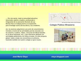 ... Por otra parte, toda la comunidad educativa 
(alumnado, padres y madres, profesorado e 
integrantes de la asociación Nuriarte de Las 
Norias) hizo un trabajo previo a la exposición 
para investigar acerca de las obras y sus creadores. 
Así, los alumnos adquirieron una serie de conocimientos 
iniciales a través de las actividades previas (murales con 
los autores y cuadros, vídeos, concursos de dibujo basados 
en la obras expuestas, etc.), que reforzaron después con 
actividades posteriores a la visita al museo. En este proyecto 
global, todos y todas nos convertimos en pintores, 
haciendo también de nuestro colegio un gran museo. 
José María Olayo olayo.blogspot.com 
 