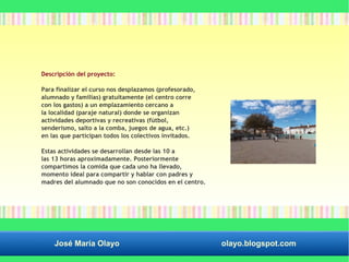 Descripción del proyecto: 
Para finalizar el curso nos desplazamos (profesorado, 
alumnado y familias) gratuitamente (el centro corre 
con los gastos) a un emplazamiento cercano a 
la localidad (paraje natural) donde se organizan 
actividades deportivas y recreativas (fútbol, 
senderismo, salto a la comba, juegos de agua, etc.) 
en las que participan todos los colectivos invitados. 
Estas actividades se desarrollan desde las 10 a 
las 13 horas aproximadamente. Posteriormente 
compartimos la comida que cada uno ha llevado, 
momento ideal para compartir y hablar con padres y 
madres del alumnado que no son conocidos en el centro. 
José María Olayo olayo.blogspot.com 
 