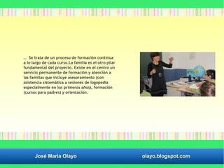 … Se trata de un proceso de formación continua 
a lo largo de cada curso.La familia es el otro pilar 
fundamental del proyecto. Existe en el centro un 
servicio permanente de formación y atención a 
las familias que incluye asesoramiento (con 
asistencia sistemática a sesiones de logopedia 
especialmente en los primeros años), formación 
(cursos para padres) y orientación. 
José María Olayo olayo.blogspot.com 
 