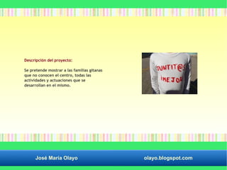 Descripción del proyecto: 
Se pretende mostrar a las familias gitanas 
que no conocen el centro, todas las 
actividades y actuaciones que se 
desarrollan en el mismo. 
José María Olayo olayo.blogspot.com 
 