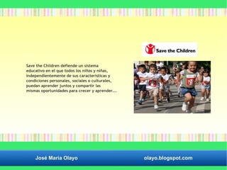 Save the Children defiende un sistema 
educativo en el que todos los niños y niñas, 
independientemente de sus características y 
condiciones personales, sociales o culturales, 
puedan aprender juntos y compartir las 
mismas oportunidades para crecer y aprender... 
José María Olayo olayo.blogspot.com 
 