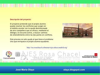 Descripción del proyecto: 
El proyecto pretende que el propio alumno 
pueda resolver los conflictos que surgen en 
el ámbito escolar con la ayuda desinteresada 
de otro compañero que se ofrece, mediante el 
diálogo y la escucha activa, a buscar caminos 
de entendimiento entre las dos partes en conflicto. 
Este proceso no solo ayuda al que tiene el problema 
sino que enriquece al propio alumno–ayudante. 
http://ies.rosachacel.colmenarviejo.educa.madrid.org/ 
José María Olayo olayo.blogspot.com 
 