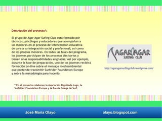 Descripción del proyecto*: 
El grupo de Agar Agar Sufing Club está formado por 
técnicos, psicólogos y educadores que acompañan a 
los menores en el proceso de intervención educativa 
de cara a su integración social y profesional; así como 
de los propios menores. En todas las fases del programa, 
los jóvenes participan de los procesos decisorios y 
tienen unas responsabilidades asignadas. Así por ejemplo, 
durante la fase de preparación, uno de los jóvenes recibirá 
formación on–line sobre el mensaje medioambiental 
que pretende transmitir Surfrider Foundation Europe 
y sobre la metodología para hacerlo. 
http://agaragarsurfingclub.wordpress.com/ 
* En el proyecto colaboran la Asociación Dignidade Lugo, la 
Surfrider Foundation Europe y la Escola Galega de Surf. 
José María Olayo olayo.blogspot.com 
 