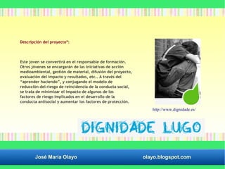 Descripción del proyecto*: 
Este joven se convertirá en el responsable de formación. 
Otros jóvenes se encargarán de las iniciativas de acción 
medioambiental, gestión de material, difusión del proyecto, 
evaluación del impacto y resultados, etc.. A través del 
“aprender haciendo”, y conjugando el modelo de 
reducción del riesgo de reincidencia de la conducta social, 
se trata de minimizar el impacto de algunos de los 
factores de riesgo implicados en el desarrollo de la 
conducta antisocial y aumentar los factores de protección. 
http://www.dignidade.es/ 
José María Olayo olayo.blogspot.com 
 