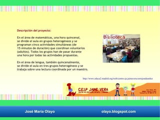 Descripción del proyecto: 
En el área de matemáticas, una hora quincenal, 
se divide el aula en grupos heterogéneos y se 
programan cinco actividades simultáneas (de 
15 minutos de duración) que coordinan voluntarios 
(adultos). Todos los grupos han de pasar durante 
una hora por todas las actividades propuestas. 
En el área de lengua, también quincenalmente, 
se divide el aula en tres grupos heterogéneos y se 
trabaja sobre una lectura coordinada por un maestro. 
http://www.educa2.madrid.org/web/centro.cp.jaimevera.torrejondeardoz 
José María Olayo olayo.blogspot.com 
 