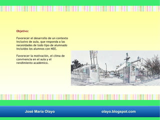 Objetivo: 
Favorecer el desarrollo de un contexto 
inclusivo de aula, que responda a las 
necesidades de todo tipo de alumnado 
incluidos los alumnos con NEE. 
Favorecer la motivación, el clima de 
convivencia en el aula y el 
rendimiento académico. 
José María Olayo olayo.blogspot.com 
 