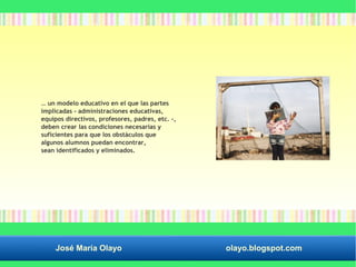… un modelo educativo en el que las partes 
implicadas - administraciones educativas, 
equipos directivos, profesores, padres, etc. -, 
deben crear las condiciones necesarias y 
suficientes para que los obstáculos que 
algunos alumnos puedan encontrar, 
sean identificados y eliminados. 
José María Olayo olayo.blogspot.com 
 
