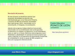 Descripción del proyecto: 
De este proyecto se benefician alumnos que 
presentan necesidades de atención más 
individualizada que cursan Educación Primaria, 
y alumnos de EBO que presentan necesidades 
que el gran grupo cubre, relacionadas con la 
comunicación, el lenguaje y la socialización. 
Además este programa trabaja objetivos transversales 
relacionados con la sensibilización ante la discapacidad, 
la tolerancia y el respeto a la diferencia, la cual entendemos 
como un valor en sí misma. Definimos estos programas como: 
Modalidad A y Modalidad B. El ejemplo de buena práctica que 
vamos a describir es la Experiencia de Aprendizaje Compartido 
de la Modalidad B, donde un grupo de EBO comparte un 
área con su grupo de referencia de EP. 
http://ponceleon.org/inicio/ 
José María Olayo olayo.blogspot.com 
 