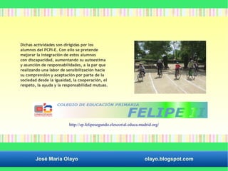 Dichas actividades son dirigidas por los 
alumnos del PCPI-E. Con ello se pretende 
mejorar la integración de estos alumnos 
con discapacidad, aumentando su autoestima 
y asunción de responsabilidades, a la par que 
realizando una labor de sensibilización hacia 
su comprensión y aceptación por parte de la 
sociedad desde la igualdad, la cooperación, el 
respeto, la ayuda y la responsabilidad mutuas. 
http://cp.felipesegundo.elescorial.educa.madrid.org/ 
José María Olayo olayo.blogspot.com 
 