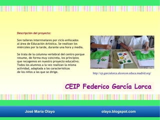 Descripción del proyecto: 
Son talleres internivelares por ciclo enfocados 
al área de Educación Artística. Se realizan los 
miércoles por la tarde, durante una hora y media. 
Se trata de la columna vertebral del centro porque 
resume, de forma muy concreta, los principios 
que recogemos en nuestro proyecto educativo. 
Todos los alumnos a la vez realizan la misma 
actividad, adaptada a las características 
de los niños a las que se dirige. http://cp.garcialorca.alcorcon.educa.madrid.org/ 
José María Olayo olayo.blogspot.com 
 