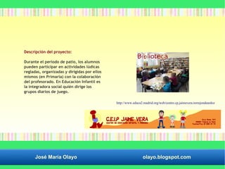 Descripción del proyecto: 
Durante el periodo de patio, los alumnos 
pueden participar en actividades lúdicas 
regladas, organizadas y dirigidas por ellos 
mismos (en Primaria) con la colaboración 
del profesorado. En Educación Infantil es 
la integradora social quién dirige los 
grupos diarios de juego. 
http://www.educa2.madrid.org/web/centro.cp.jaimevera.torrejondeardoz 
José María Olayo olayo.blogspot.com 
 