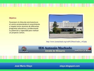 Objetivo: 
Favorecer el clima de convivencia en 
el centro promoviendo el conocimiento 
y respeto entre alumnos de diferentes 
programas educativos y evidenciando 
su potencial y capacidad para realizar 
un proyecto común. 
http://www.iesmachado.org/web%20insti/index_v4f.php 
José María Olayo olayo.blogspot.com 
 