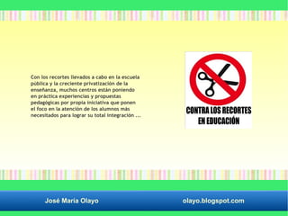 Con los recortes llevados a cabo en la escuela 
pública y la creciente privatización de la 
enseñanza, muchos centros están poniendo 
en práctica experiencias y propuestas 
pedagógicas por propia iniciativa que ponen 
el foco en la atención de los alumnos más 
necesitados para lograr su total integración ... 
José María Olayo olayo.blogspot.com 
 