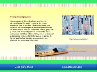 Descripción del proyecto: 
Comunidades de Aprendizaje es un proyecto 
de transformación social y cultural del centro 
educativo y de su entorno con el objetivo de que 
todas las personas tengan las mismas oportunidades 
de éxito escolar y social. Se basa en teorías, prácticas 
y resultados de investigaciones reconocidas por la 
comunidad científica internacional, donde se destacan 
prácticas de éxito mediante las que se responde de 
forma igualitaria a los retos y necesidades que 
plantean las personas y colectivos. 
http://ipisansomendi.net/ 
José María Olayo olayo.blogspot.com 
 