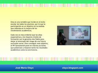 Esta es una variable que incide en el éxito 
escolar de todos los alumnos, por lo que la 
participación es un objetivo en la medida 
que redunda en la mejora de los 
rendimientos académicos. 
Cada vez es más evidente que las altas 
expectativas y los mayores niveles de 
formación son la garantía más fiable para 
alejar al alumnado del riesgo de una futura 
exclusión social. Para conseguir este objetivo, 
el IPI Sansomendi pone en marcha acciones 
que potencian y mejoran tanto los resultados 
académicos como la convivencia. 
José María Olayo olayo.blogspot.com 
 