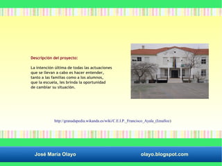 Descripción del proyecto: 
La intención última de todas las actuaciones 
que se llevan a cabo es hacer entender, 
tanto a las familias como a los alumnos, 
que la escuela, les brinda la oportunidad 
de cambiar su situación. 
http://granadapedia.wikanda.es/wiki/C.E.I.P._Francisco_Ayala_(Iznalloz) 
José María Olayo olayo.blogspot.com 
 